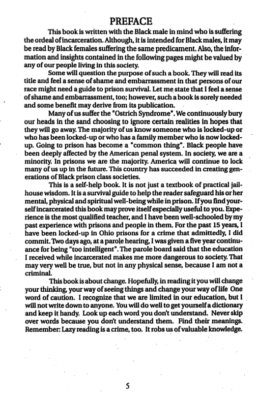 PREFACE  ‘This book s written with the Black male in mind who is suffering the ordeal of incarceration. Although, itis intended for Black males, it may be read by Black females suffering the same predicament. Also, the infor- ‘mation and insights contained in the following pages might be valued by any of our people living in this society.  ‘Some will question the purpose of such a book. They will read its title and feel a sense of shame and embarrassment in that persons of our race might need a guide to prison survival. Let me state that I feel a sense of shame and embarrassment, too; however, such abook is sorely needed and some benefit may derive from its publication.  Many of us suffer the *Ostrich Syndrome”, We continuously bury our heads in the sand choosing to ignore certain realities in hopes that they will go away. The majority of us know someone who is locked-up or who has been locked-up or who has a family member who is now locked- up. Going to prison has become a *common thing". Black people have been deeply affected by the American penal system. In society, we are a ‘minority. In prisons we are the majority. America wil continue to lock ‘many of us up in the future. This country has succeeded in creating gen- erations of Black prison class societies.  “This s a self-help book. It is not just a textbook of practical jail- house wisdom. It a survival guide to help the reader safeguard his or her ’mental, physical and spiritual well-being while in prison. Ifyou find your- selfincarcerated this book may prove tself especially usefulto you. Expe- rience is the most qualified teacher, and I have been well-schooled by my past experience with prisons and people in them. For the past 15 years, have been locked-up in Ohio prisons for a crime that admittedly, | did commit. Two days ago, ata parole hearing, I was given a five year continu- ance for being 0o intelligent". The parole board said that the education I received while incarcerated makes me more dangerous to society. That ‘may very well be true, but not in any physical sense, because | am nota criminal.  Thisbookis about change. Hopefully, in readingt you will change your thinking, your way of seeing things and change your way of ife One word of caution. I recognize that we are limited in our education, but I ‘will not write down to anyone. You will do el to get yourselfa dictionary and keep it handy. Lok up each word you don’t understand. Never skip over words because you donit understand them. Find their meanings. Remember: Lazy readings a crime, too. It robs us of valuable knowledge. 